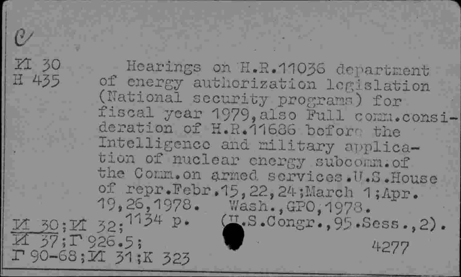 ﻿ZE 30
H 435
Hearings on H.3.11030 department of energy authorization legislation (national security programs) for fiscal year 1979»also Full com.consideration of H.3.11686 "before the
Intelligence and military application of nuclear energy subcomn.of the Corm.on £j.rmed services .U.S .House
of repr.Febr.15,22,24;March 1;Apr.
19,26,1978.	Wash.,GPO,1978.
If 30;Kl 32;^	QjL»S .Congr. ,95’Sess ., 2)
37 926 b; V	4277
r90-68;H 31;K 323